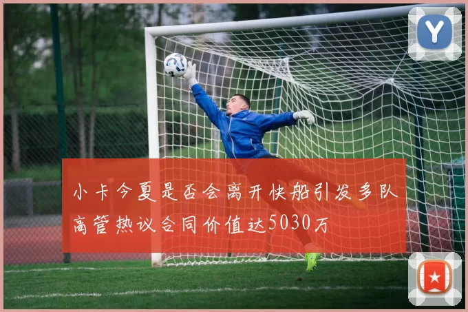 小卡今夏是否会离开快船引发多队高管热议合同价值达5030万