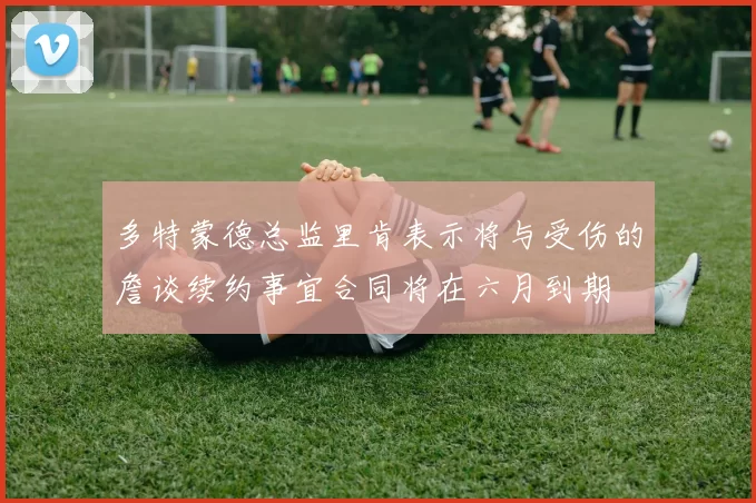 多特蒙德总监里肯表示将与受伤的詹谈续约事宜合同将在六月到期