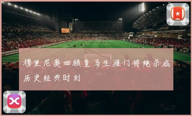 穆里尼奥回顾皇马生涯门将绝杀成历史经典时刻