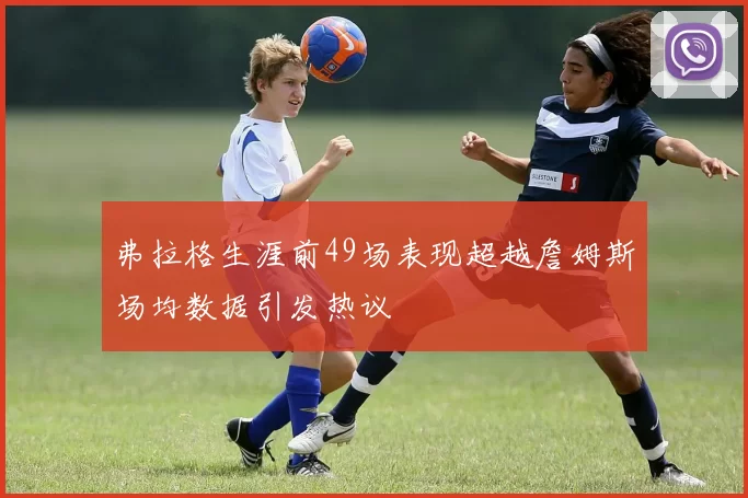 弗拉格生涯前49场表现超越詹姆斯场均数据引发热议