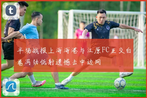 半场战报上海海港与江原FC互交白卷冯劲低射遗憾击中边网