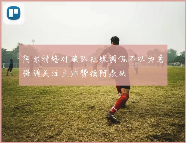 阿尔特塔对狼队社媒调侃不以为意强调关注主帅赞扬阿森纳