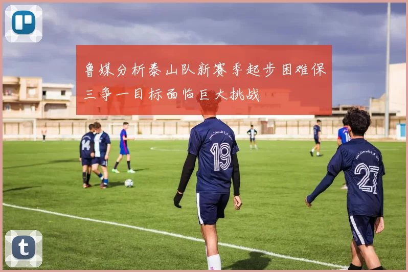 鲁媒分析泰山队新赛季起步困难保三争一目标面临巨大挑战