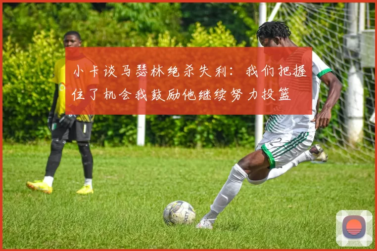 小卡谈马瑟林绝杀失利：我们把握住了机会我鼓励他继续努力投篮