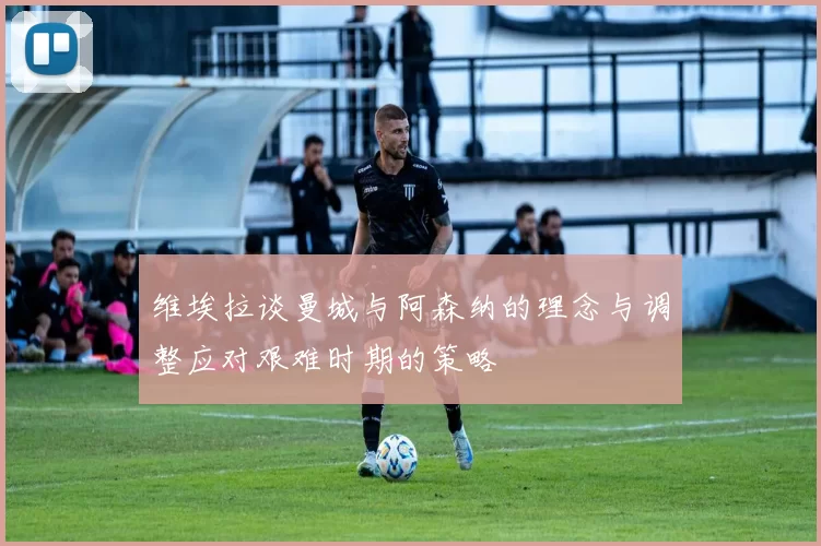 维埃拉谈曼城与阿森纳的理念与调整应对艰难时期的策略