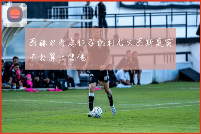 图赫尔考虑征召凯利尤文图斯夏窗不打算出售他