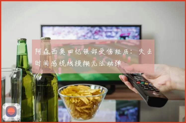 阿森西奥回忆颈部受伤经历：失去时间感视线模糊无法动弹