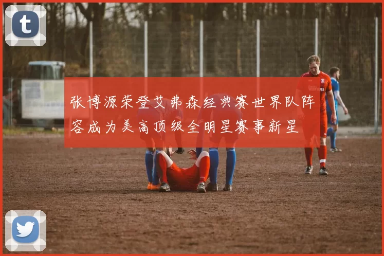 张博源荣登艾弗森经典赛世界队阵容成为美高顶级全明星赛事新星