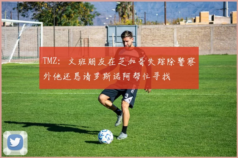 TMZ：文班朋友在芝加哥失踪除警察外他还恳请罗斯诺阿帮忙寻找