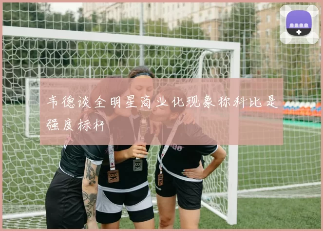 韦德谈全明星商业化现象称科比是强度标杆