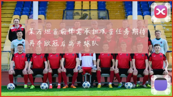 莱万坦言前锋需承担艰苦任务期待再夺欧冠后离开球队