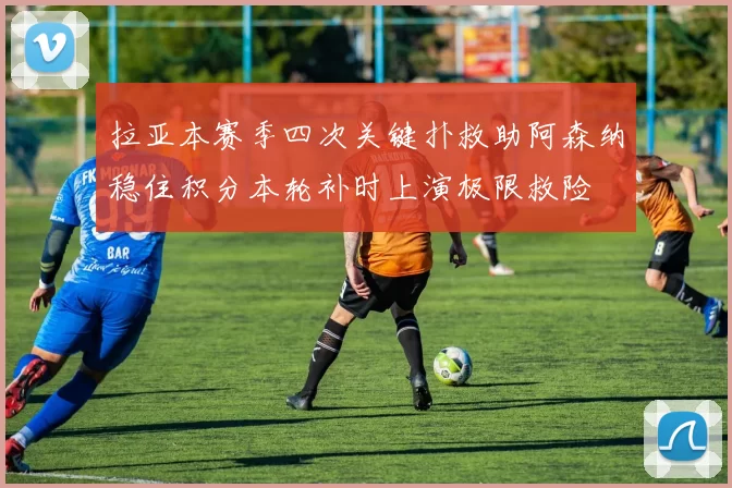拉亚本赛季四次关键扑救助阿森纳稳住积分本轮补时上演极限救险