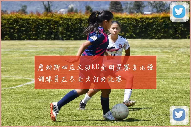 詹姆斯回应文班KD全明星赛言论强调球员应尽全力打好比赛