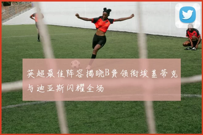 英超最佳阵容揭晓B费领衔埃基蒂克与迪亚斯闪耀全场
