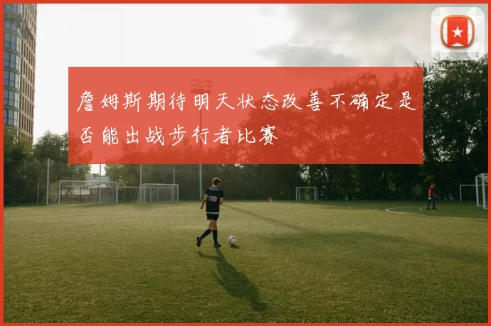 詹姆斯期待明天状态改善不确定是否能出战步行者比赛