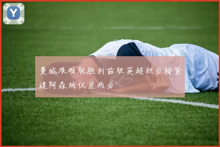 曼城艰难取胜利兹联英超积分榜紧追阿森纳仅差两分