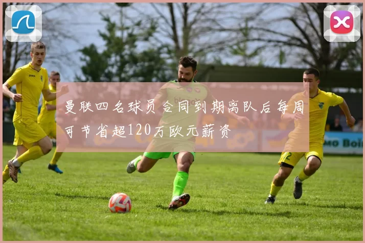 曼联四名球员合同到期离队后每周可节省超120万欧元薪资