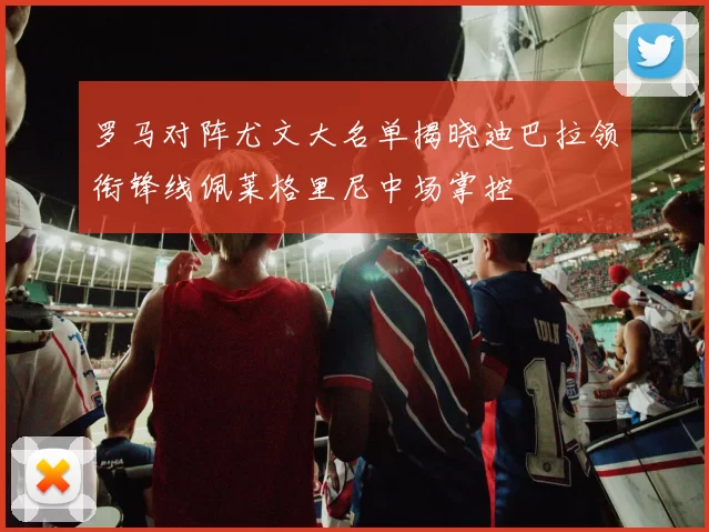 罗马对阵尤文大名单揭晓迪巴拉领衔锋线佩莱格里尼中场掌控
