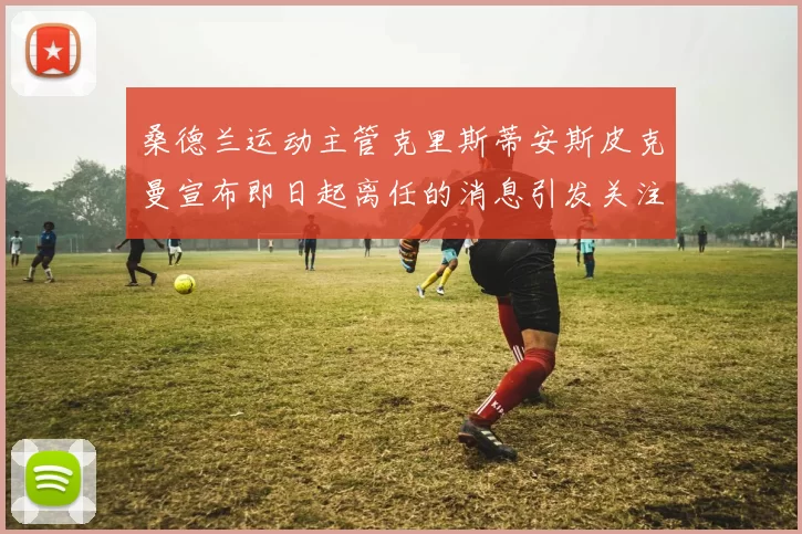 桑德兰运动主管克里斯蒂安斯皮克曼宣布即日起离任的消息引发关注