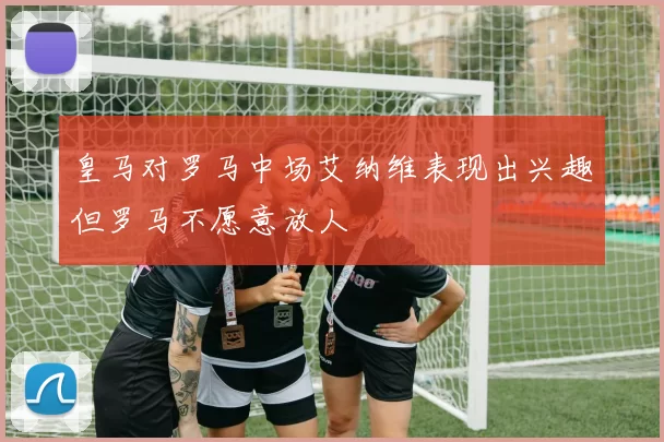 皇马对罗马中场艾纳维表现出兴趣但罗马不愿意放人
