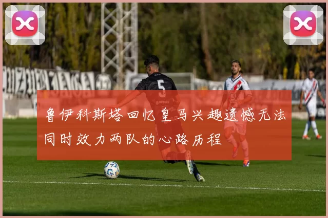 鲁伊科斯塔回忆皇马兴趣遗憾无法同时效力两队的心路历程