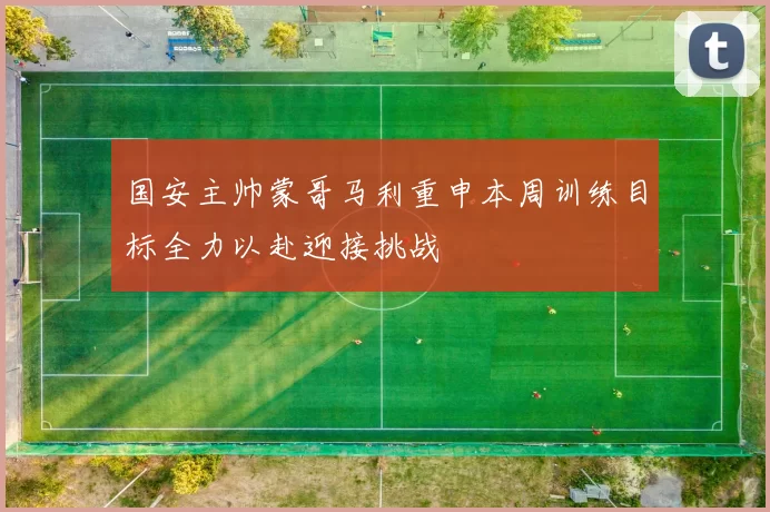 国安主帅蒙哥马利重申本周训练目标全力以赴迎接挑战