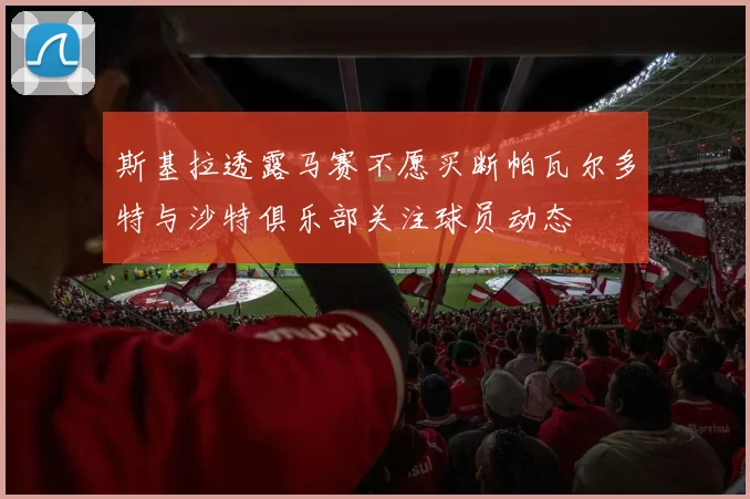 斯基拉透露马赛不愿买断帕瓦尔多特与沙特俱乐部关注球员动态