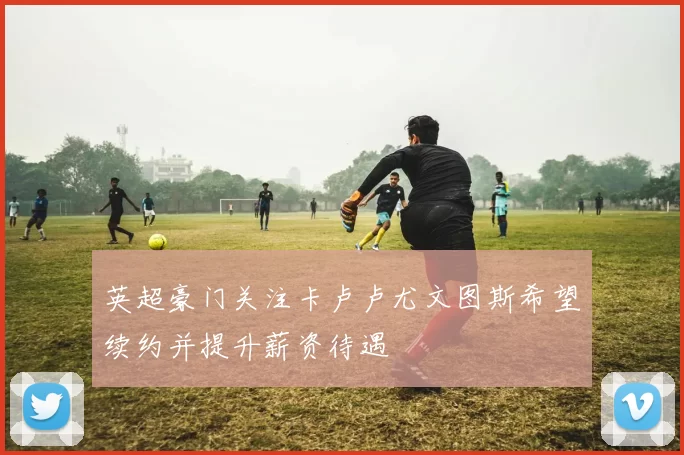 英超豪门关注卡卢卢尤文图斯希望续约并提升薪资待遇