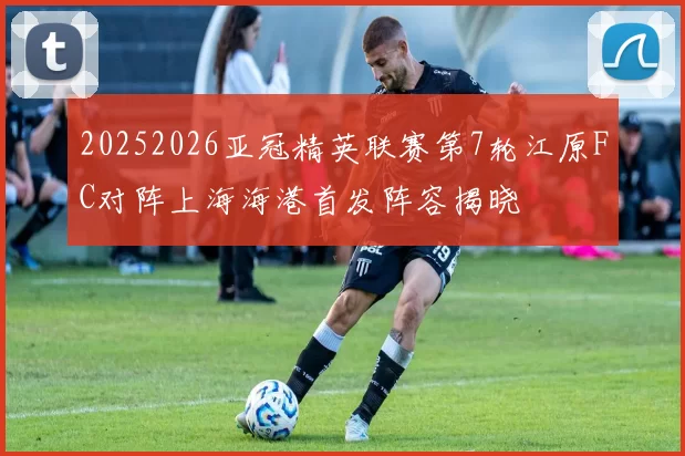 20252026亚冠精英联赛第7轮江原FC对阵上海海港首发阵容揭晓