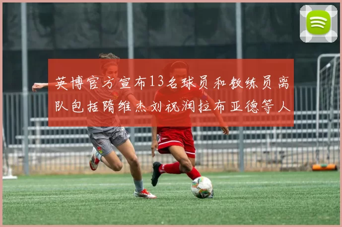 英博官方宣布13名球员和教练员离队包括隋维杰刘祝润拉布亚德等人