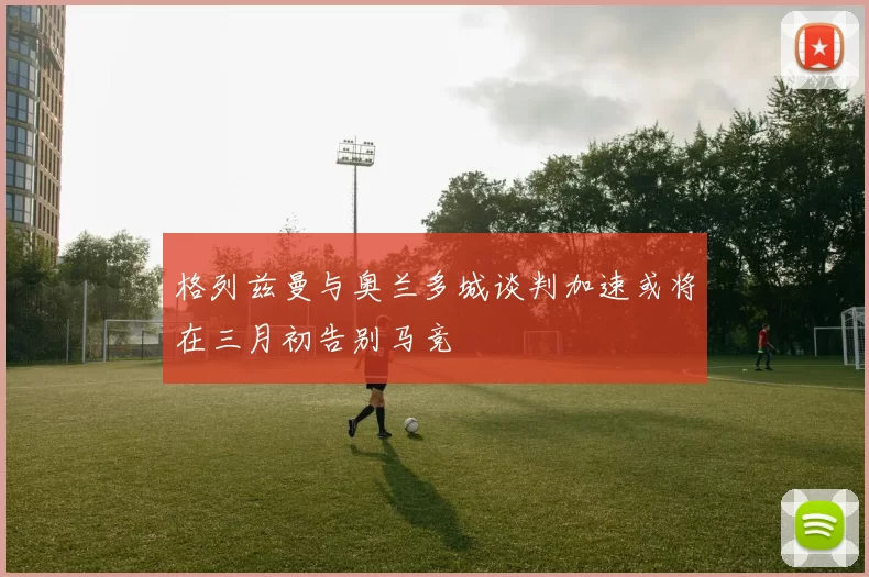 格列兹曼与奥兰多城谈判加速或将在三月初告别马竞