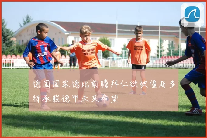德国国家德比前瞻拜仁欲破僵局多特承载德甲未来希望