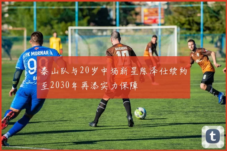 泰山队与20岁中场新星陈泽仕续约至2030年再添实力保障