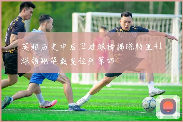 英超历史中后卫进球榜揭晓特里41球领跑范戴克位列第四